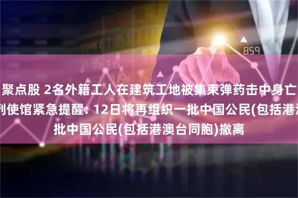 聚点股 2名外籍工人在建筑工地被集束弹药击中身亡, 中国驻以色列使馆紧急提醒: 12日将再组织一批中国公民(包括港澳台同胞)撤离