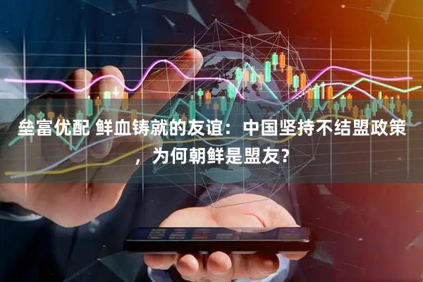 垒富优配 鲜血铸就的友谊：中国坚持不结盟政策，为何朝鲜是盟友？